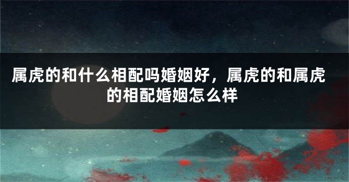 属虎的和什么相配吗婚姻好，属虎的和属虎的相配婚姻怎么样