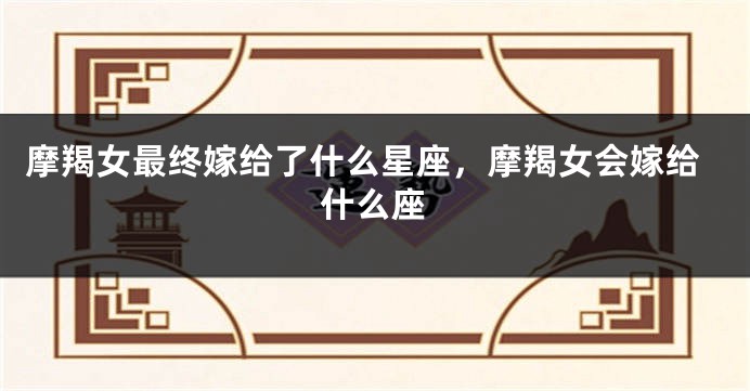 摩羯女最终嫁给了什么星座,摩羯女会嫁给什么座