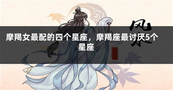 摩羯女最配的四个星座，摩羯座最讨厌5个星座