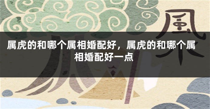 属虎的和哪个属相婚配好，属虎的和哪个属相婚配好一点
