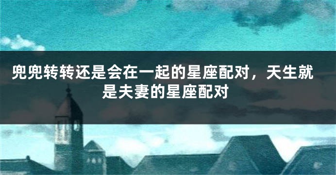 兜兜转转还是会在一起的星座配对，天生就是夫妻的星座配对