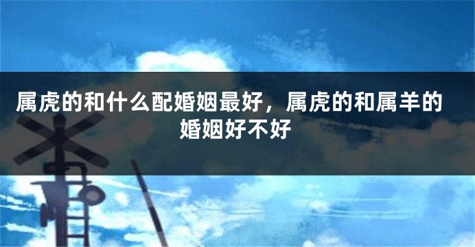 属虎的和什么配婚姻最好，属虎的和属羊的婚姻好不好