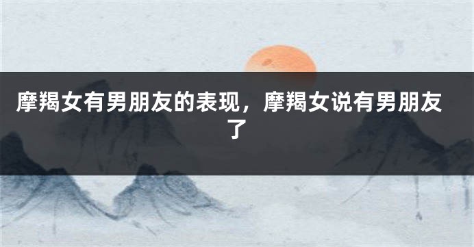 摩羯女有男朋友的表现，摩羯女说有男朋友了