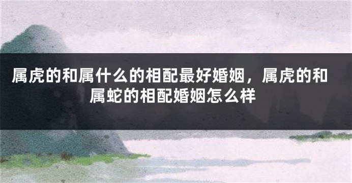属虎的和属什么的相配最好婚姻，属虎的和属蛇的相配婚姻怎么样