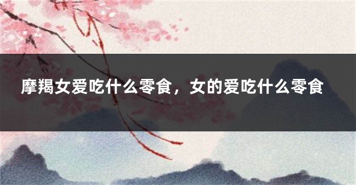摩羯女爱吃什么零食，女的爱吃什么零食