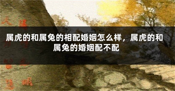 属虎的和属兔的相配婚姻怎么样，属虎的和属兔的婚姻配不配