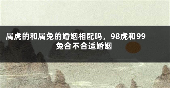 属虎的和属兔的婚姻相配吗，98虎和99兔合不合适婚姻