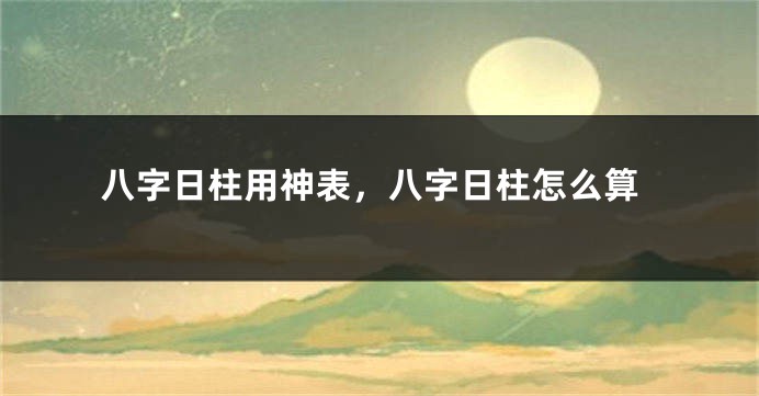 八字日柱用神表，八字日柱怎么算