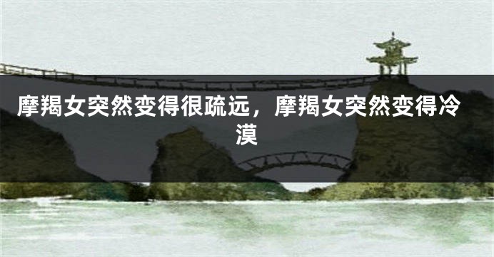 摩羯女突然变得很疏远，摩羯女突然变得冷漠
