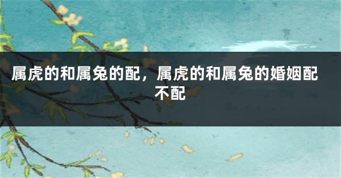 属虎的和属兔的配，属虎的和属兔的婚姻配不配