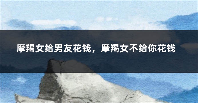 摩羯女给男友花钱，摩羯女不给你花钱