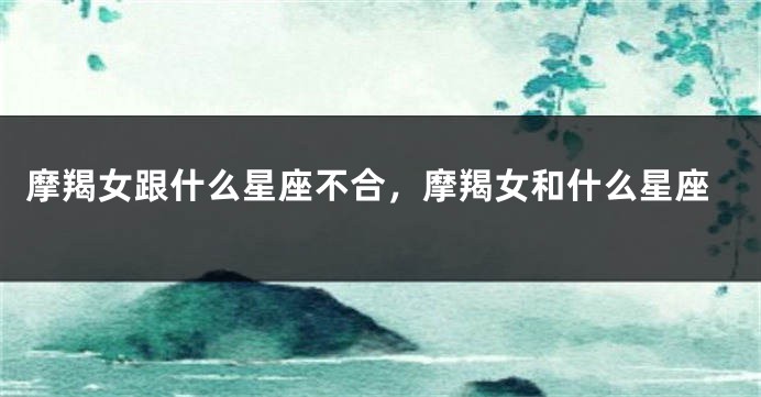 摩羯女跟什么星座不合，摩羯女和什么星座