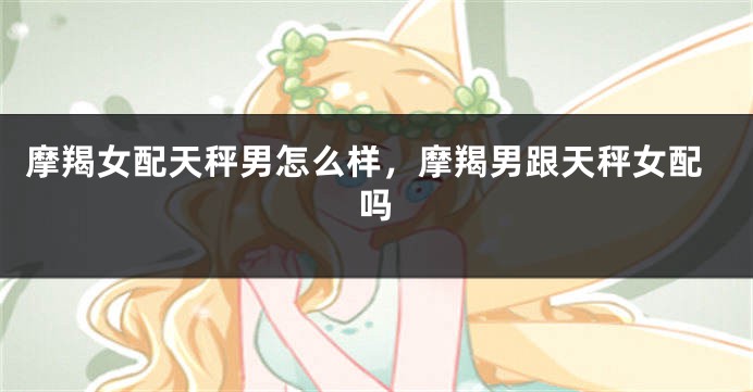 摩羯女配天秤男怎么样，摩羯男跟天秤女配吗