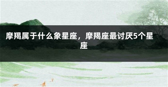 摩羯属于什么象星座，摩羯座最讨厌5个星座