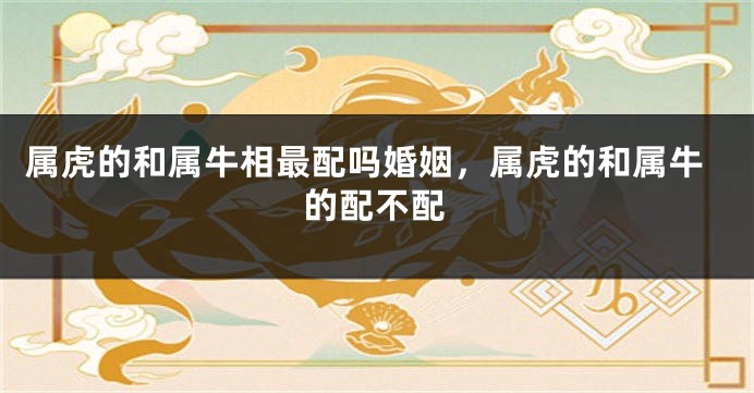 属虎的和属牛相最配吗婚姻，属虎的和属牛的配不配