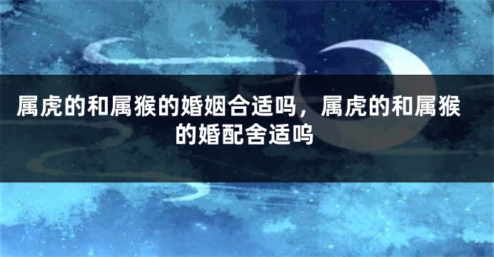 属虎的和属猴的婚姻合适吗，属虎的和属猴的婚配舍适呜