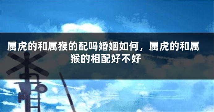 属虎的和属猴的配吗婚姻如何，属虎的和属猴的相配好不好