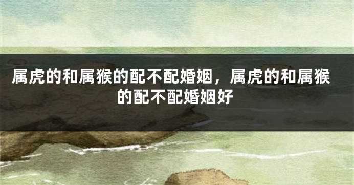 属虎的和属猴的配不配婚姻，属虎的和属猴的配不配婚姻好