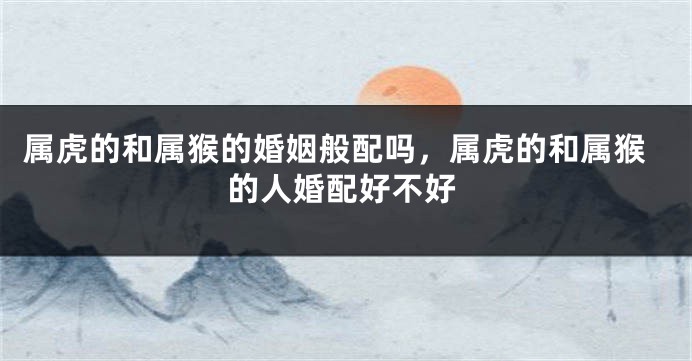 属虎的和属猴的婚姻般配吗，属虎的和属猴的人婚配好不好