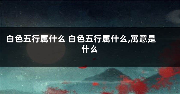 白色五行属什么 白色五行属什么,寓意是什么