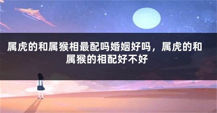 属虎的和属猴相最配吗婚姻好吗，属虎的和属猴的相配好不好