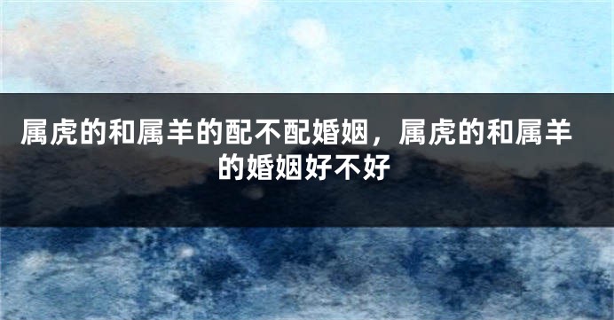 属虎的和属羊的配不配婚姻，属虎的和属羊的婚姻好不好