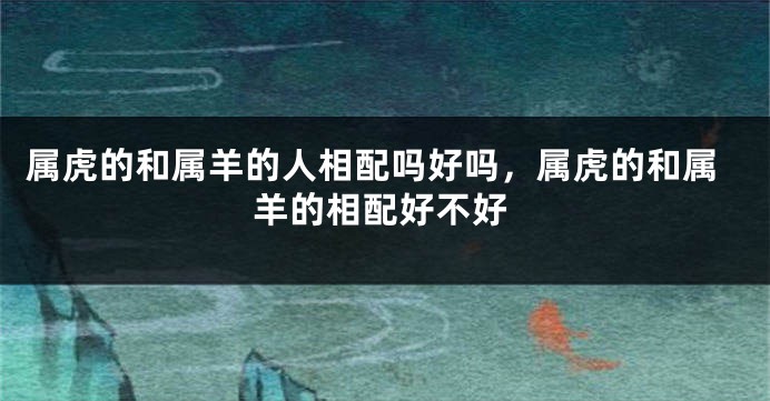 属虎的和属羊的人相配吗好吗，属虎的和属羊的相配好不好