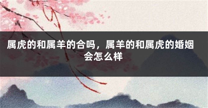 属虎的和属羊的合吗，属羊的和属虎的婚姻会怎么样