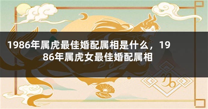 1986年属虎最佳婚配属相是什么，1986年属虎女最佳婚配属相