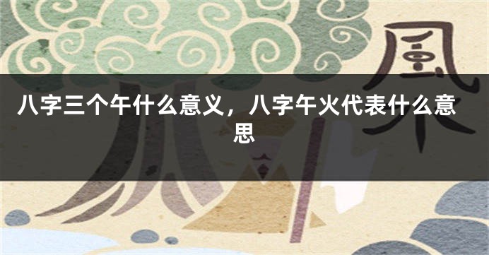 八字三个午什么意义，八字午火代表什么意思
