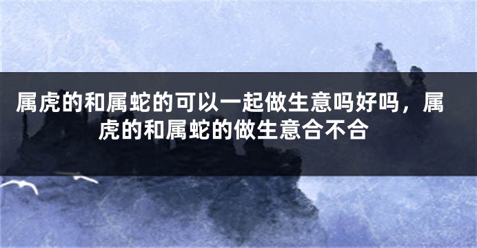 属虎的和属蛇的可以一起做生意吗好吗，属虎的和属蛇的做生意合不合