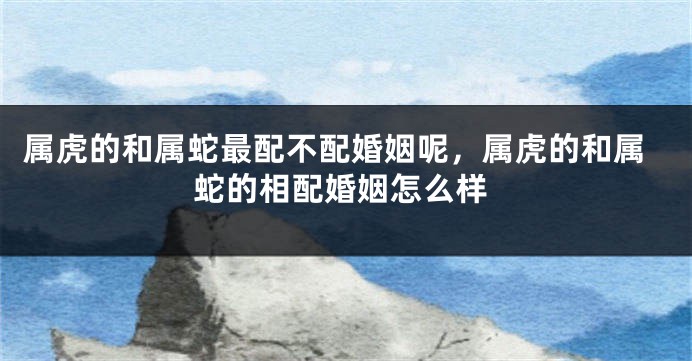 属虎的和属蛇最配不配婚姻呢，属虎的和属蛇的相配婚姻怎么样