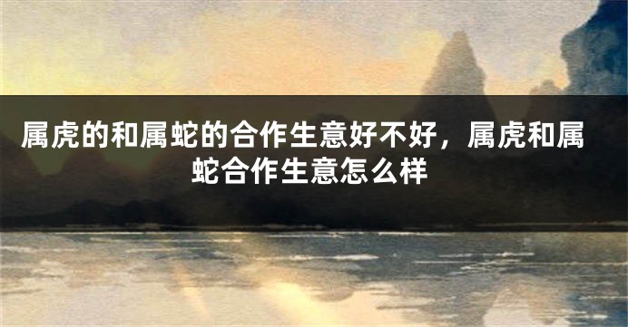 属虎的和属蛇的合作生意好不好，属虎和属蛇合作生意怎么样