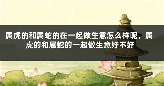 属虎的和属蛇的在一起做生意怎么样呢，属虎的和属蛇的一起做生意好不好