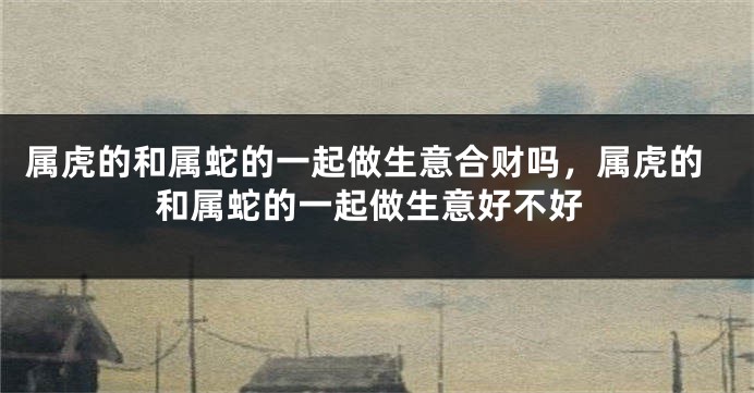 属虎的和属蛇的一起做生意合财吗，属虎的和属蛇的一起做生意好不好