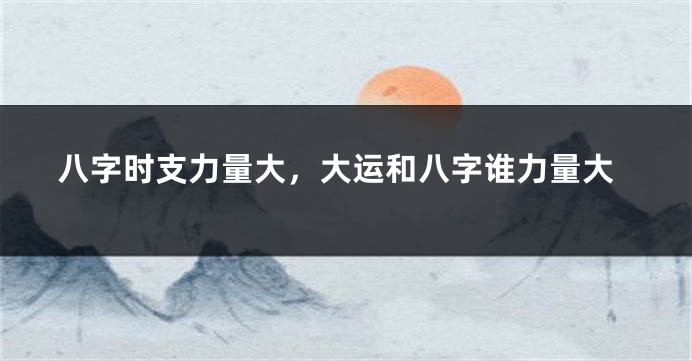八字时支力量大，大运和八字谁力量大