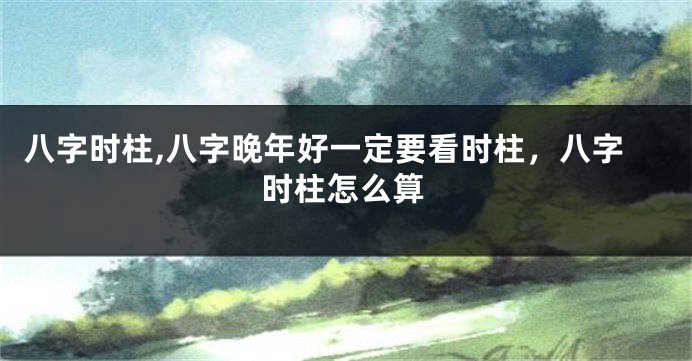 八字时柱,八字晚年好一定要看时柱，八字时柱怎么算