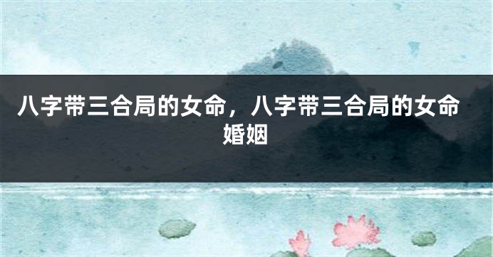 八字带三合局的女命，八字带三合局的女命婚姻