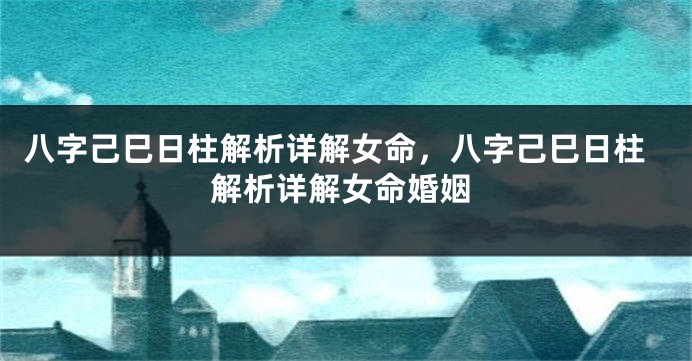 八字己巳日柱解析详解女命，八字己巳日柱解析详解女命婚姻
