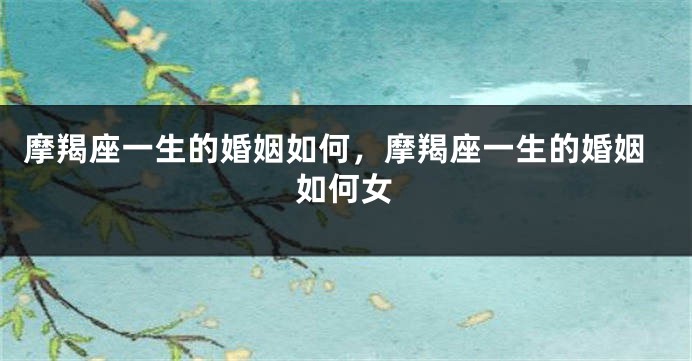 摩羯座一生的婚姻如何，摩羯座一生的婚姻如何女