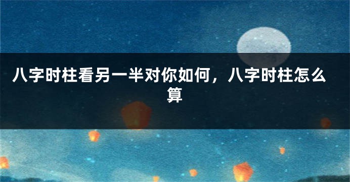 八字时柱看另一半对你如何，八字时柱怎么算