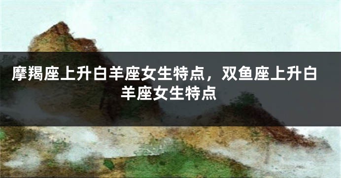 摩羯座上升白羊座女生特点，双鱼座上升白羊座女生特点