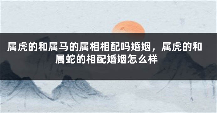属虎的和属马的属相相配吗婚姻，属虎的和属蛇的相配婚姻怎么样