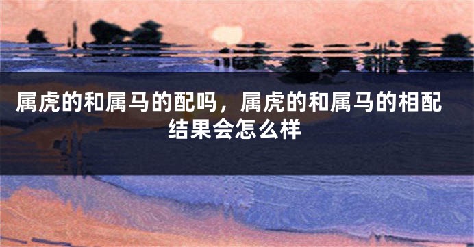属虎的和属马的配吗，属虎的和属马的相配结果会怎么样