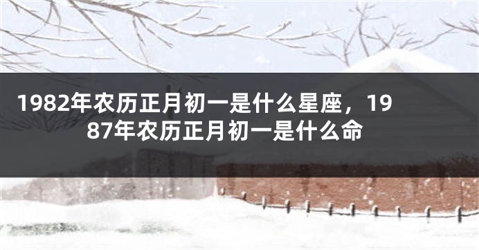 1982年农历正月初一是什么星座，1987年农历正月初一是什么命