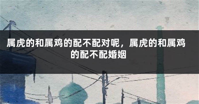 属虎的和属鸡的配不配对呢，属虎的和属鸡的配不配婚姻