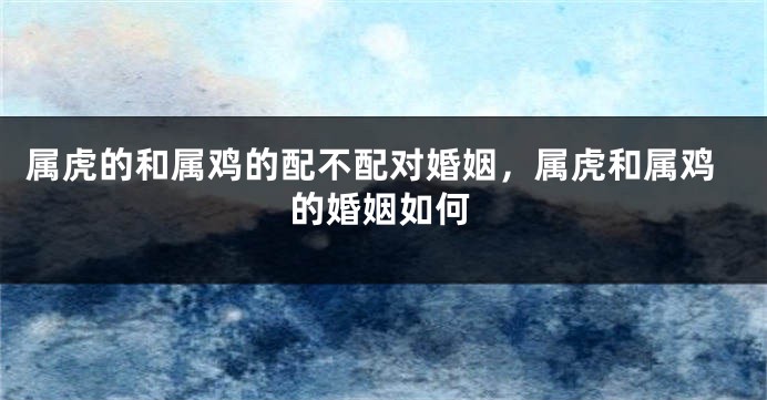 属虎的和属鸡的配不配对婚姻，属虎和属鸡的婚姻如何