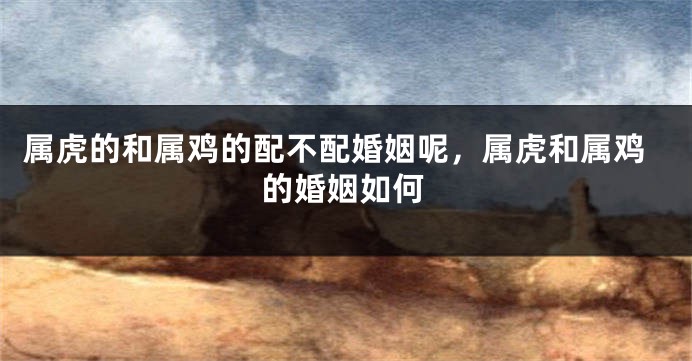 属虎的和属鸡的配不配婚姻呢，属虎和属鸡的婚姻如何