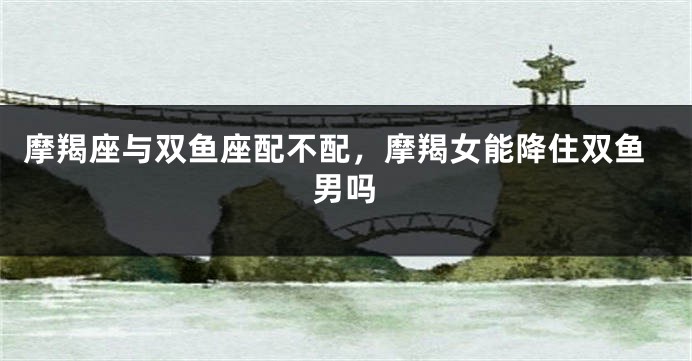 摩羯座与双鱼座配不配，摩羯女能降住双鱼男吗