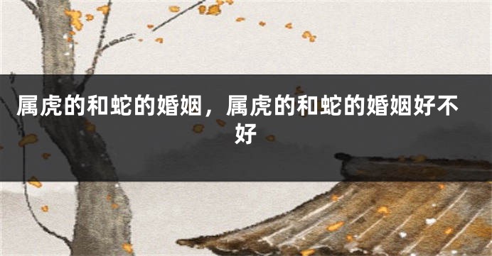 属虎的和蛇的婚姻，属虎的和蛇的婚姻好不好